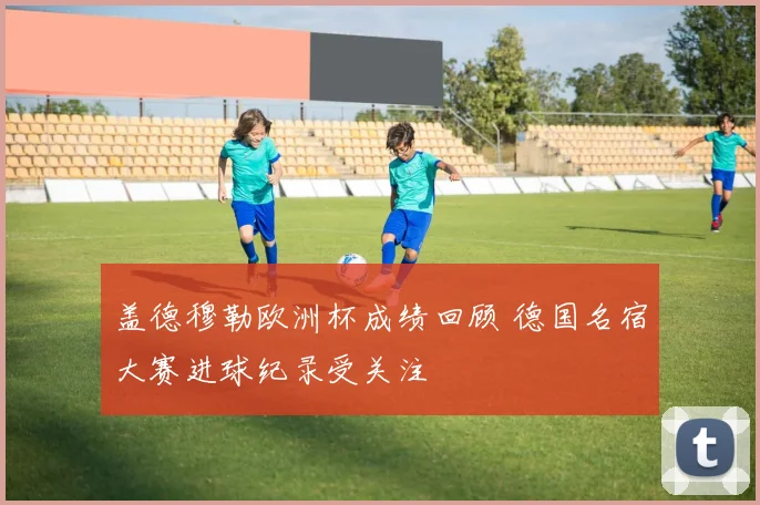 盖德穆勒欧洲杯成绩回顾 德国名宿大赛进球纪录受关注