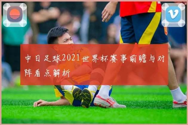 中日足球2021世界杯赛事前瞻与对阵看点解析