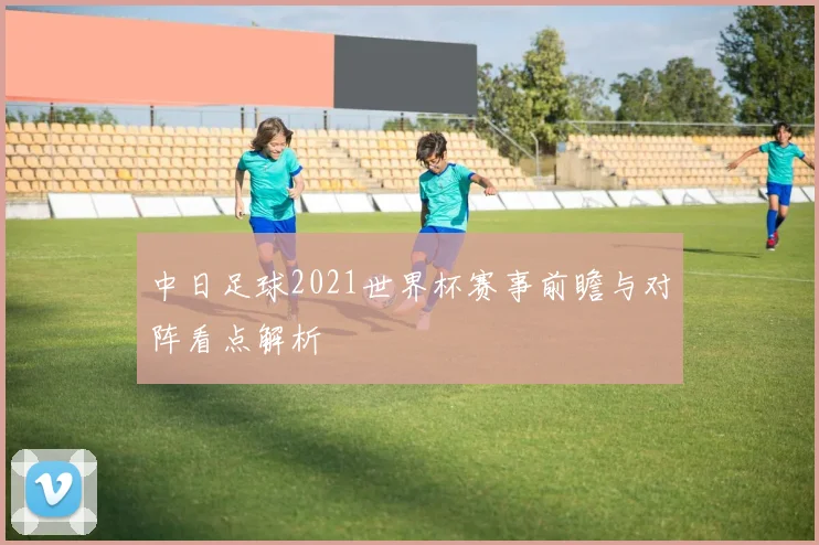 中日足球2021世界杯赛事前瞻与对阵看点解析
