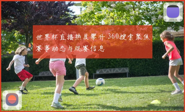世界杯直播热度攀升 360搜索聚焦赛事动态与观赛信息
