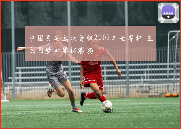 中国男足成功晋级2002年世界杯 正式圆梦世界杯赛场