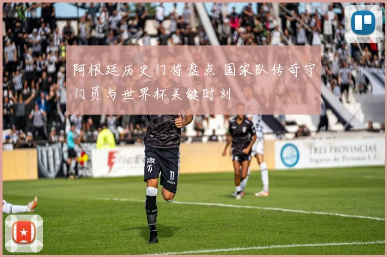 阿根廷历史门将盘点 国家队传奇守门员与世界杯关键时刻