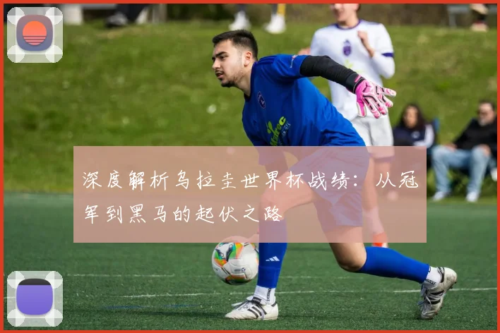 深度解析乌拉圭世界杯战绩：从冠军到黑马的起伏之路
