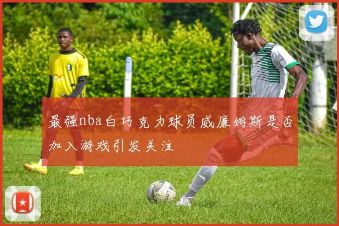 最强nba白巧克力球员威廉姆斯是否加入游戏引发关注